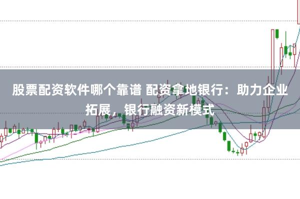 股票配资软件哪个靠谱 配资拿地银行：助力企业拓展，银行融资新模式