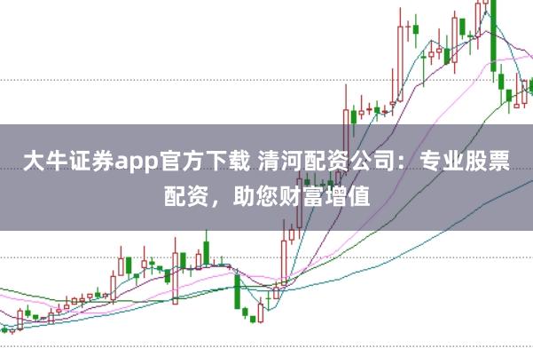 大牛证券app官方下载 清河配资公司：专业股票配资，助您财富增值