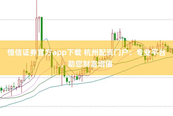 恒信证券官方app下载 杭州配资门户：专业平台，助您财富增值