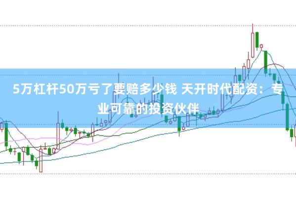 5万杠杆50万亏了要赔多少钱 天开时代配资：专业可靠的投资伙伴