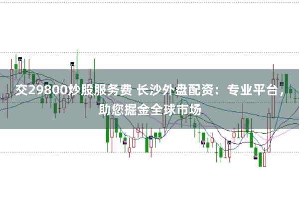 交29800炒股服务费 长沙外盘配资：专业平台，助您掘金全球市场