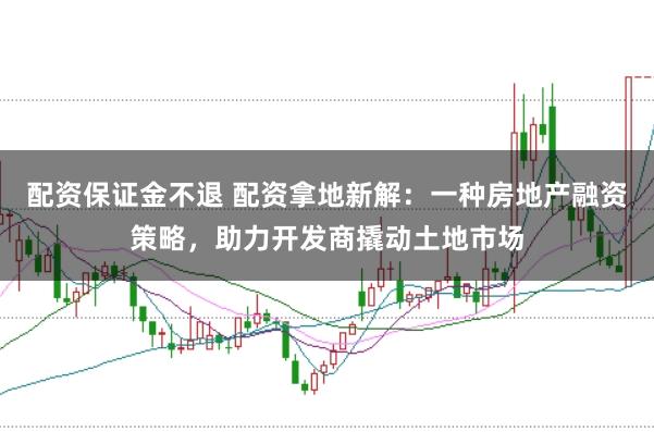 配资保证金不退 配资拿地新解：一种房地产融资策略，助力开发商撬动土地市场