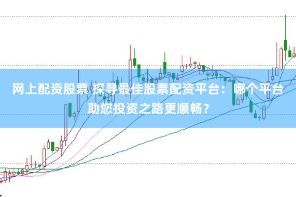 网上配资股票 探寻最佳股票配资平台：哪个平台助您投资之路更顺畅？