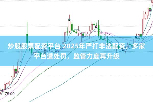 炒股股票配资平台 2025年严打非法配资，多家平台遭处罚，监管力度再升级