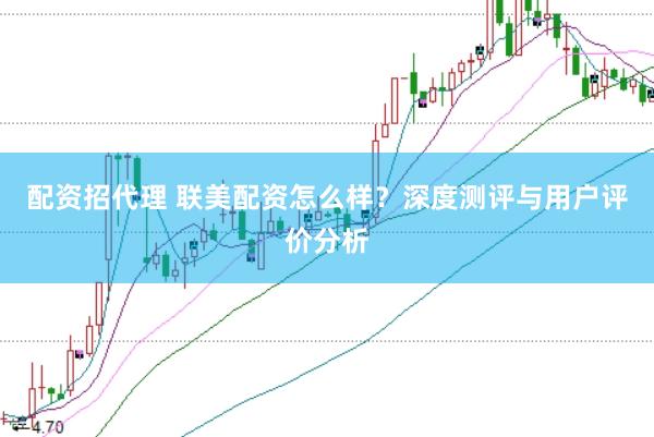 配资招代理 联美配资怎么样？深度测评与用户评价分析