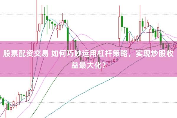 股票配资交易 如何巧妙运用杠杆策略，实现炒股收益最大化？