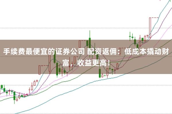 手续费最便宜的证券公司 配资返佣：低成本撬动财富，收益更高！