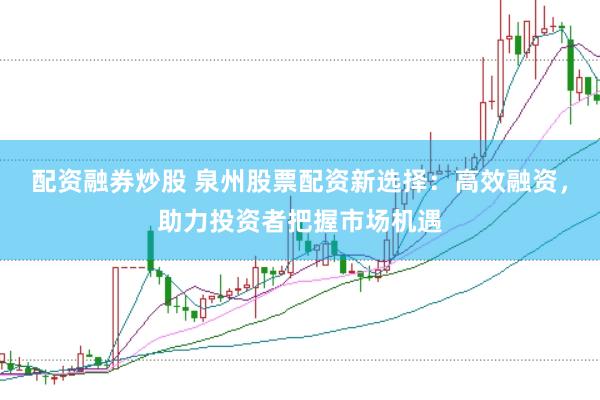 配资融券炒股 泉州股票配资新选择：高效融资，助力投资者把握市场机遇