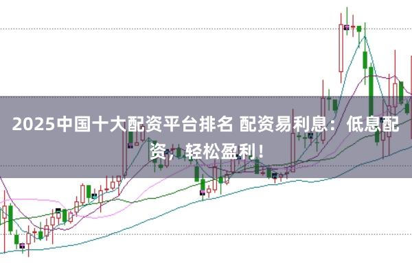 2025中国十大配资平台排名 配资易利息：低息配资，轻松盈利！