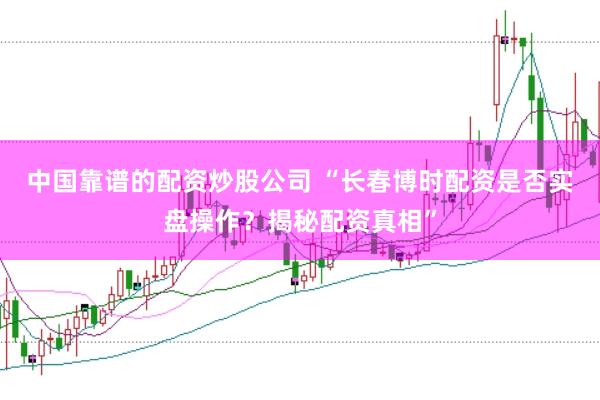 中国靠谱的配资炒股公司 “长春博时配资是否实盘操作？揭秘配资真相”