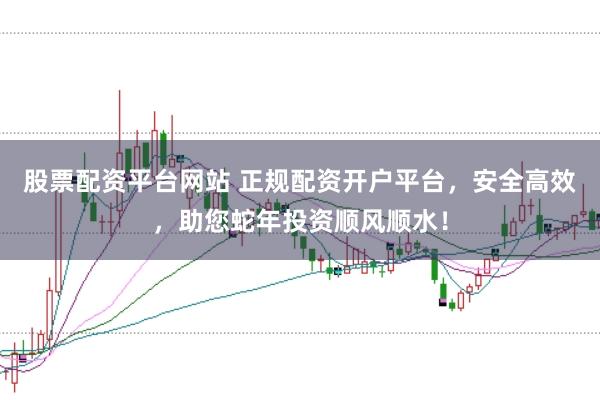 股票配资平台网站 正规配资开户平台，安全高效，助您蛇年投资顺风顺水！