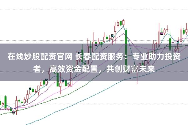 在线炒股配资官网 长春配资服务：专业助力投资者，高效资金配置，共创财富未来