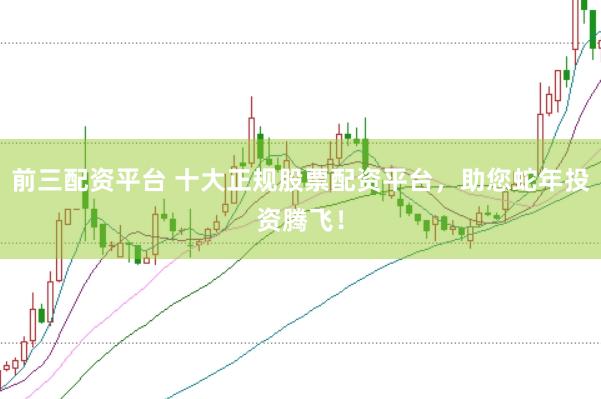 前三配资平台 十大正规股票配资平台，助您蛇年投资腾飞！