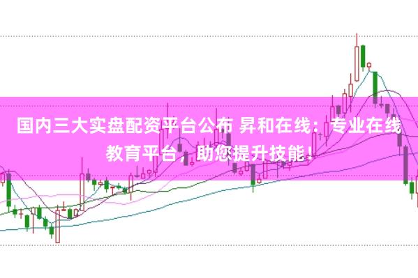 国内三大实盘配资平台公布 昇和在线：专业在线教育平台，助您提升技能！