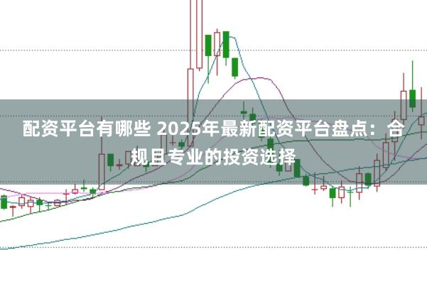 配资平台有哪些 2025年最新配资平台盘点：合规且专业的投资选择