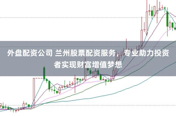 外盘配资公司 兰州股票配资服务，专业助力投资者实现财富增值梦想