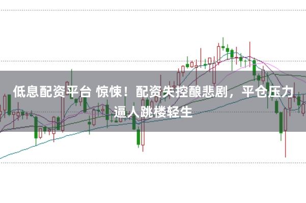 低息配资平台 惊悚！配资失控酿悲剧，平仓压力逼人跳楼轻生