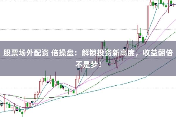 股票场外配资 倍操盘:解锁投资新高度,收益翻倍不是梦!