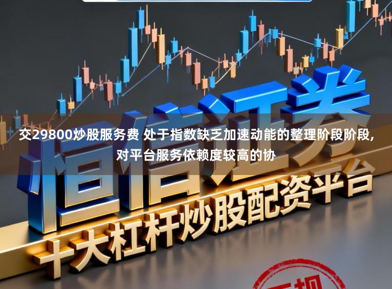 交29800炒股服务费 处于指数缺乏加速动能的整理阶段阶段,对平台服务依赖度较高的协