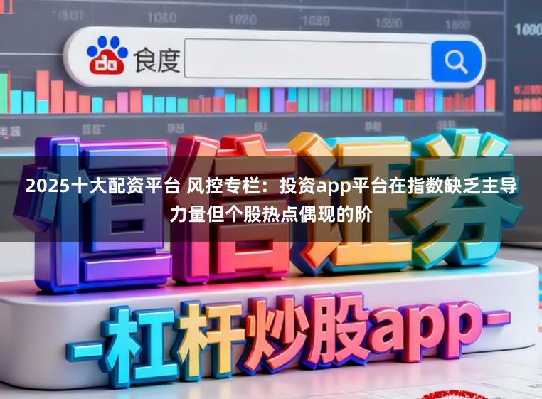 2025十大配资平台 风控专栏：投资app平台在指数缺乏主导力量但个股热点偶现的阶