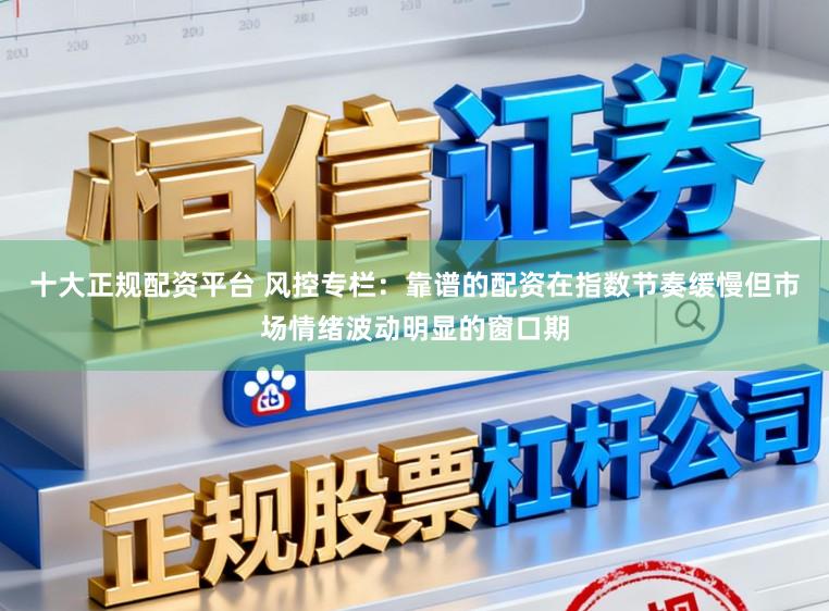 十大正规配资平台 风控专栏：靠谱的配资在指数节奏缓慢但市场情绪波动明显的窗口期