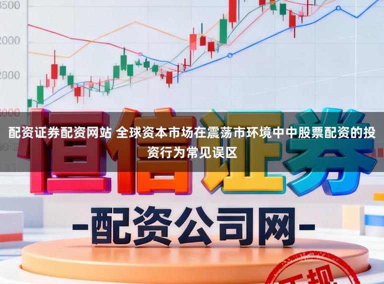 配资证券配资网站 全球资本市场在震荡市环境中中股票配资的投资行为常见误区