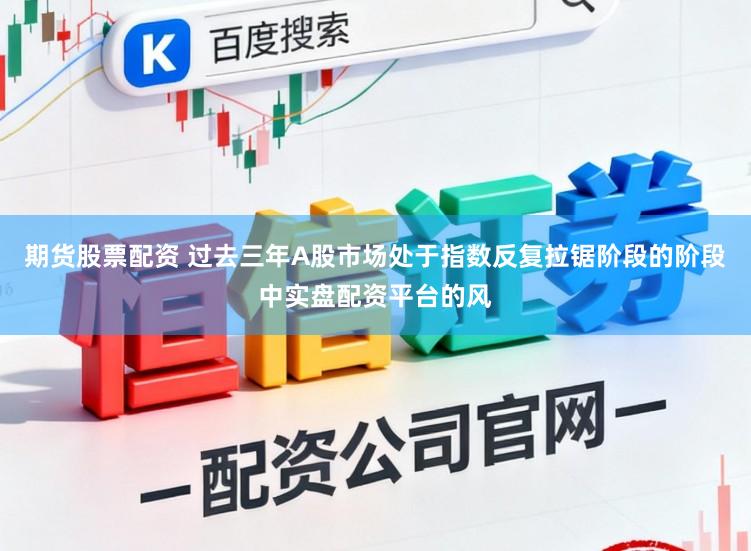 期货股票配资 过去三年A股市场处于指数反复拉锯阶段的阶段中实盘配资平台的风