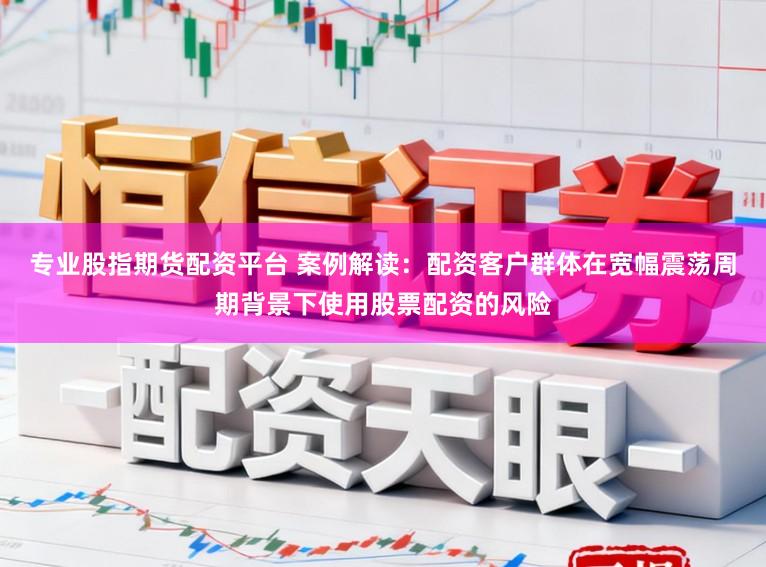 专业股指期货配资平台 案例解读：配资客户群体在宽幅震荡周期背景下使用股票配资的风险